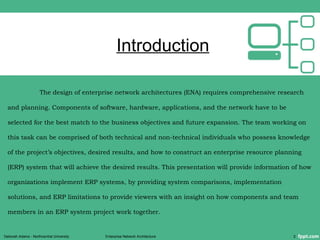 Introduction
The design of enterprise network architectures (ENA) requires comprehensive research
and planning. Components of software, hardware, applications, and the network have to be
selected for the best match to the business objectives and future expansion. The team working on
this task can be comprised of both technical and non-technical individuals who possess knowledge
of the project’s objectives, desired results, and how to construct an enterprise resource planning
(ERP) system that will achieve the desired results. This presentation will provide information of how
organizations implement ERP systems, by providing system comparisons, implementation
solutions, and ERP limitations to provide viewers with an insight on how components and team
members in an ERP system project work together.
Deborah Adams - Northcentral University Enterprise Network Architecture 2
 