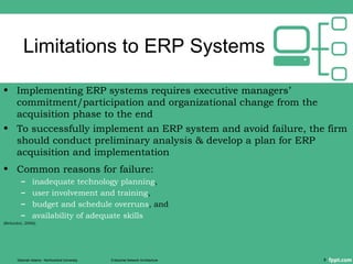 Limitations to ERP Systems
• Implementing ERP systems requires executive managers’
commitment/participation and organizational change from the
acquisition phase to the end
• To successfully implement an ERP system and avoid failure, the firm
should conduct preliminary analysis & develop a plan for ERP
acquisition and implementation
• Common reasons for failure:
– inadequate technology planning,
– user involvement and training,
– budget and schedule overruns, and
– availability of adequate skills
(Beheshti, 2006).
Deborah Adams - Northcentral University Enterprise Network Architecture 8
 