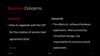Business Concerns
Concern #1
• How to negotiate with the CSP
for the creation of service level
agreement (SLA).
Concern #2
• The effects to software/hardware
applications, Web connectivity,
virtual/disk storage, and
responsibility for business-owned
applications.
April 24, 2016 MIS7005-7 12
(Avram, 2014).
 
