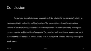 Conclusion
The purpose for exploring cloud services is to find a solution for the company’s priority to
track sales data throughout its multiple locations. The presentation reviewed how the virtual
services of cloud computing can benefit the sales department’s business process by allowing for
remote recording and/or tracking of sales data. The cloud has both benefits and weaknesses, but it
is deemed that the benefits of remote access, ease of deployment, and cost efficiency outweigh its
weaknesses.
April 24, 2016 MIS7005-7 13
 