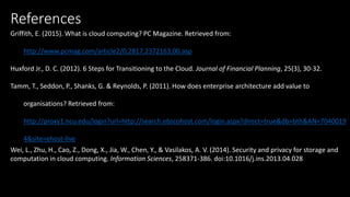 References
Griffith, E. (2015). What is cloud computing? PC Magazine. Retrieved from:
http://www.pcmag.com/article2/0,2817,2372163,00.asp
Huxford Jr., D. C. (2012). 6 Steps for Transitioning to the Cloud. Journal of Financial Planning, 25(3), 30-32.
Tamm, T., Seddon, P., Shanks, G. & Reynolds, P. (2011). How does enterprise architecture add value to
organisations? Retrieved from:
http://proxy1.ncu.edu/login?url=http://search.ebscohost.com/login.aspx?direct=true&db=bth&AN=7040019
4&site=ehost-live
Wei, L., Zhu, H., Cao, Z., Dong, X., Jia, W., Chen, Y., & Vasilakos, A. V. (2014). Security and privacy for storage and
computation in cloud computing. Information Sciences, 258371-386. doi:10.1016/j.ins.2013.04.028
 