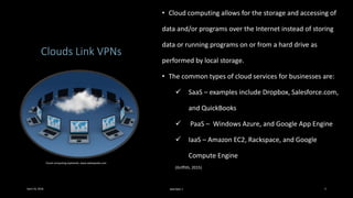 Clouds Link VPNs
• Cloud computing allows for the storage and accessing of
data and/or programs over the Internet instead of storing
data or running programs on or from a hard drive as
performed by local storage.
• The common types of cloud services for businesses are:
 SaaS – examples include Dropbox, Salesforce.com,
and QuickBooks
 PaaS – Windows Azure, and Google App Engine
 IaaS – Amazon EC2, Rackspace, and Google
Compute Engine
(Griffith, 2015)
Cloud computing explained, www.webopedia.com
April 24, 2016 MIS7005-7 3
 