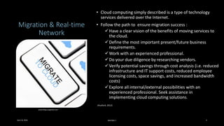 Migration & Real-time
Network
• Cloud computing simply described is a type of technology
services delivered over the Internet.
• Follow the path to ensure migration success :
Have a clear vision of the benefits of moving services to
the cloud.
Define the most important present/future business
requirements.
Work with an experienced professional.
Do your due diligence by researching vendors.
Verify potential savings through cost analysis (i.e. reduced
infrastructure and IT support costs, reduced employee
licensing costs, space savings, and increased bandwidth
costs)
Explore all internal/external possibilities with an
experienced professional. Seek assistance in
implementing cloud computing solutions.
(Huxford, 2012)
www.blog.sungardas.com
April 24, 2016 MIS7005-7 4
 