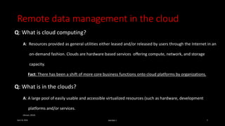 Remote data management in the cloud
Q: What is cloud computing?
A: Resources provided as general utilities either leased and/or released by users through the Internet in an
on-demand fashion. Clouds are hardware based services offering compute, network, and storage
capacity.
Fact: There has been a shift of more core business functions onto cloud platforms by organizations.
Q: What is in the clouds?
A: A large pool of easily usable and accessible virtualized resources (such as hardware, development
platforms and/or services.
(Avram, 2014)
April 24, 2016 MIS7005-7 5
 
