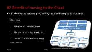 #2 Benefit of moving to the Cloud
• NIST divides the services provided by the cloud computing into three
categories:
1. Software as a service (SaaS),
2. Platform as a service (PaaS), and
3. Infrastructure as a service (IaaS)
(Ali, Khan, & Vasilakos, 2014)
April 24, 2016 MIS7005-7 9
What are the benefits of cloud computing? www.shebytes.com
 