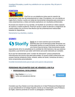 Investigué Educaplay y quedé muy satisfecha con sus opciones. Muy útil para mi
asignatura.
POWTOON
PowToon es una plataforma online para la creación de
animaciones y todo tipo de presentaciones en video. El programa, con una interfaz en
inglés fácil e intuitiva, cuenta con todas las herramientas necesarias para comenzar a
crear presentaciones y vídeos animados explicativos con resultados profesionales.
El proceso de creación es muy sencillo y el resultado se convierte en vídeos capaces
de cautivar a nuestra audiencia. PowToon ayuda a captar la atención e imaginación de
nuestro público de una forma más efectiva que las presentaciones tradicionales
basadas en diapositivas.
Herramienta muy divertida y creativa.
STORIFY
Storify es un nuevo servicio que se encuentra
diseñado para que el internauta puede almacenar sus
búsquedas diarias en la web formando una historia en
una misma línea de tiempo. Esta herramienta resulta
especialmente útil en la actualidad por la cantidad de informaciones a las que estamos
expuestos y que tenemos que saber administrar para poder abarcarla por completo.
Es lo que han denominado como “curador de información” porque presenta las
informaciones de la forma más adecuada posible. El usuario puede confeccionar sus
propias historias añadiendo títulos, enlaces, estilos de fuente, conectores de texto y
otros componentes personalizados.
Increíble herramienta tanto para el aula como para la vida personal.
PERSONAS RELEVANTES QUE HE AÑADIDO A MI PLN
 PROFESSIONAL DEVELOPMENT
Considero que Guy Claxton es el más relevante en mi lista Professional Developmnet
ya que actualmente en el Colegio Español, donde yo me desempeño como Profesora
de Inglés, estamos poniendo en acción su pedagogía y metodología.
 