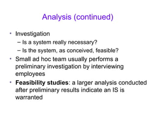 Analysis (continued)
• Investigation
– Is a system really necessary?
– Is the system, as conceived, feasible?
• Small ad hoc team usually performs a
preliminary investigation by interviewing
employees
• Feasibility studies: a larger analysis conducted
after preliminary results indicate an IS is
warranted
 