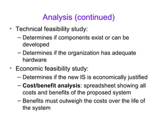 Analysis (continued)
• Technical feasibility study:
– Determines if components exist or can be
developed
– Determines if the organization has adequate
hardware
• Economic feasibility study:
– Determines if the new IS is economically justified
– Cost/benefit analysis: spreadsheet showing all
costs and benefits of the proposed system
– Benefits must outweigh the costs over the life of
the system
 