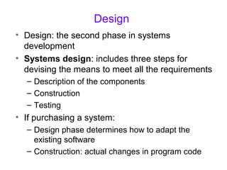 Design
• Design: the second phase in systems
development
• Systems design: includes three steps for
devising the means to meet all the requirements
– Description of the components
– Construction
– Testing
• If purchasing a system:
– Design phase determines how to adapt the
existing software
– Construction: actual changes in program code
 