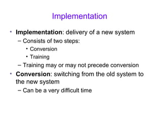 Implementation
• Implementation: delivery of a new system
– Consists of two steps:
• Conversion
• Training
– Training may or may not precede conversion
• Conversion: switching from the old system to
the new system
– Can be a very difficult time
 