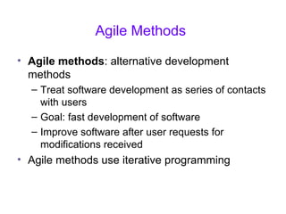 Agile Methods
• Agile methods: alternative development
methods
– Treat software development as series of contacts
with users
– Goal: fast development of software
– Improve software after user requests for
modifications received
• Agile methods use iterative programming
 