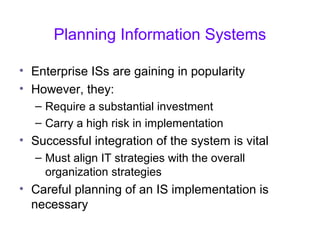 Planning Information Systems
• Enterprise ISs are gaining in popularity
• However, they:
– Require a substantial investment
– Carry a high risk in implementation
• Successful integration of the system is vital
– Must align IT strategies with the overall
organization strategies
• Careful planning of an IS implementation is
necessary
 