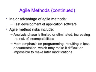 Agile Methods (continued)
• Major advantage of agile methods:
– Fast development of application software
• Agile method risks include:
– Analysis phase is limited or eliminated, increasing
the risk of incompatibilities
– More emphasis on programming, resulting in less
documentation, which may make it difficult or
impossible to make later modifications
 