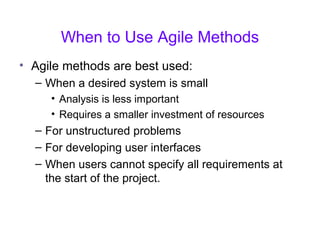 When to Use Agile Methods
• Agile methods are best used:
– When a desired system is small
• Analysis is less important
• Requires a smaller investment of resources
– For unstructured problems
– For developing user interfaces
– When users cannot specify all requirements at
the start of the project.
 