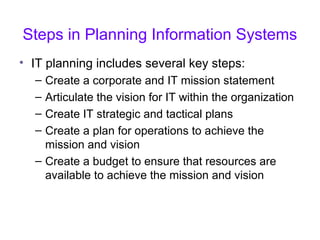 Steps in Planning Information Systems
• IT planning includes several key steps:
– Create a corporate and IT mission statement
– Articulate the vision for IT within the organization
– Create IT strategic and tactical plans
– Create a plan for operations to achieve the
mission and vision
– Create a budget to ensure that resources are
available to achieve the mission and vision
 