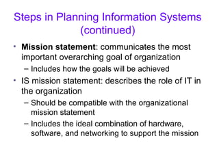 Steps in Planning Information Systems
(continued)
• Mission statement: communicates the most
important overarching goal of organization
– Includes how the goals will be achieved
• IS mission statement: describes the role of IT in
the organization
– Should be compatible with the organizational
mission statement
– Includes the ideal combination of hardware,
software, and networking to support the mission
 