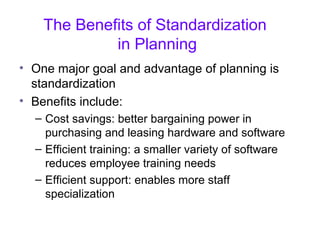 The Benefits of Standardization
in Planning
• One major goal and advantage of planning is
standardization
• Benefits include:
– Cost savings: better bargaining power in
purchasing and leasing hardware and software
– Efficient training: a smaller variety of software
reduces employee training needs
– Efficient support: enables more staff
specialization
 