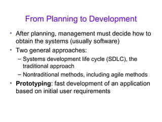 From Planning to Development
• After planning, management must decide how to
obtain the systems (usually software)
• Two general approaches:
– Systems development life cycle (SDLC), the
traditional approach
– Nontraditional methods, including agile methods
• Prototyping: fast development of an application
based on initial user requirements
 
