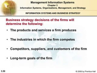 3.50 © 2006 by Prentice Hall
INFORMATION SYSTEMS AND BUSINESS STRATEGY
Business strategy decisions of the firms will
determine the following:
• The products and services a firm produces
• The industries in which the firm competes
• Competitors, suppliers, and customers of the firm
• Long-term goals of the firm
Management Information Systems
Chapter 3
Information Systems, Organizations, Management, and Strategy
 