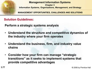 3.77 © 2006 by Prentice Hall
MANAGEMENT OPPORTUNITIES, CHALLENGES AND SOLUTIONS
Perform a strategic systems analysis
• Understand the structure and competitive dynamics of
the industry where your firm operates
• Understand the business, firm, and industry value
chains
• Consider how your firm can manage “strategic
transitions” as it seeks to implement systems that
provide competitive advantages
Management Information Systems
Chapter 3
Information Systems, Organizations, Management, and Strategy
Solution Guidelines:
 