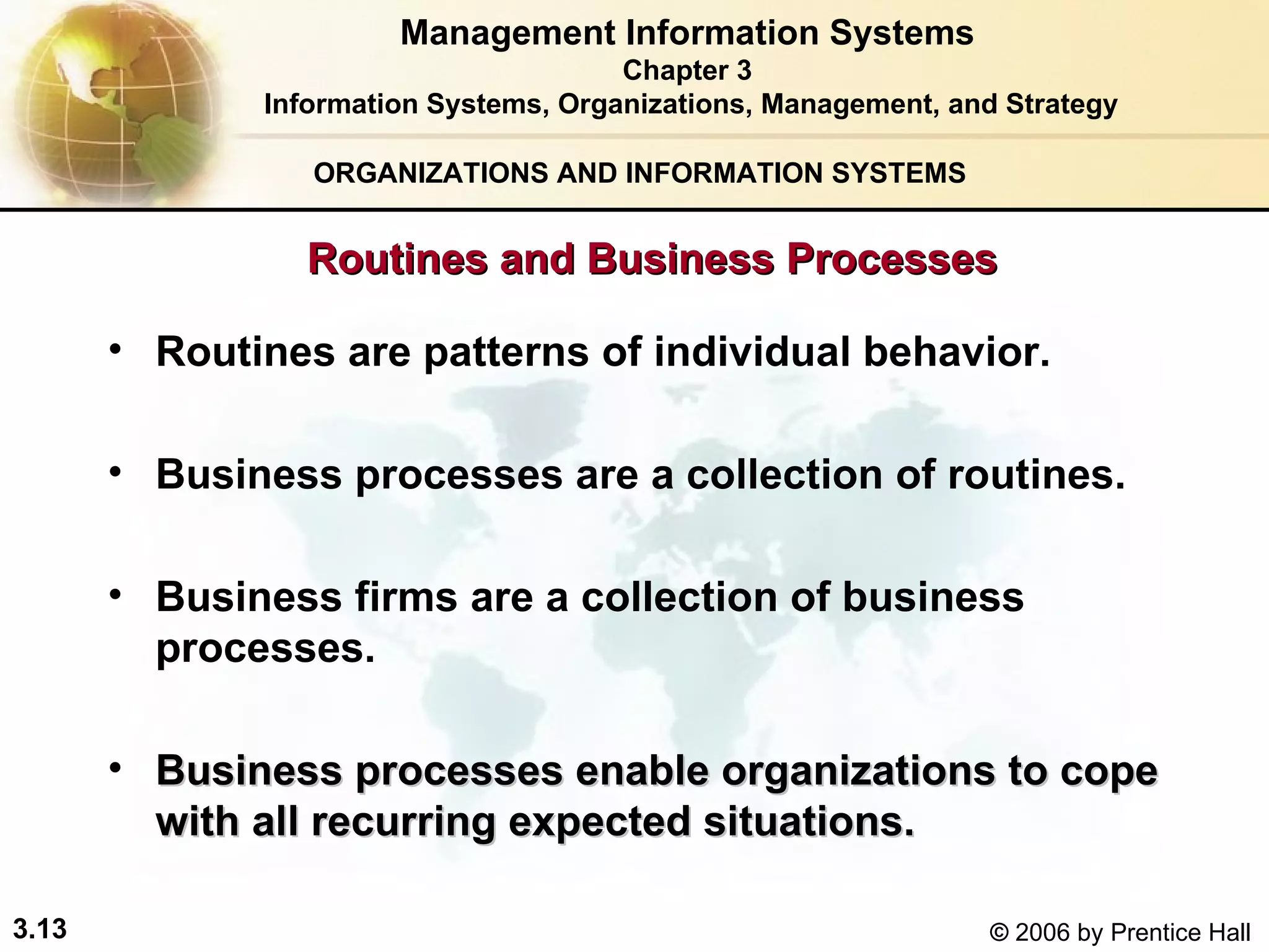 ORGANIZATIONS AND INFORMATION SYSTEMS Routines are patterns of individual behavior. Business processes are a collection of routines. Business firms are a collection of business processes. Business processes enable organizations to cope with all recurring expected situations.   Management Information Systems Chapter 3 Information Systems, Organizations, Management, and Strategy Routines and Business Processes 