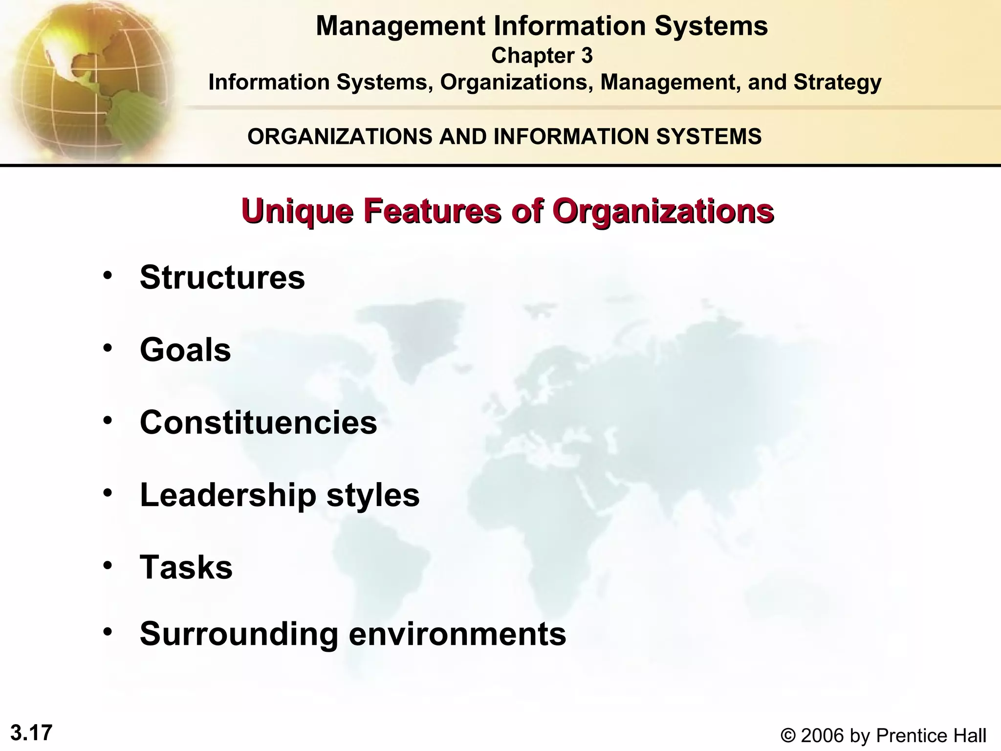 ORGANIZATIONS AND INFORMATION SYSTEMS Structures Goals Constituencies Leadership styles Tasks Surrounding environments Management Information Systems Chapter 3 Information Systems, Organizations, Management, and Strategy Unique Features of Organizations 