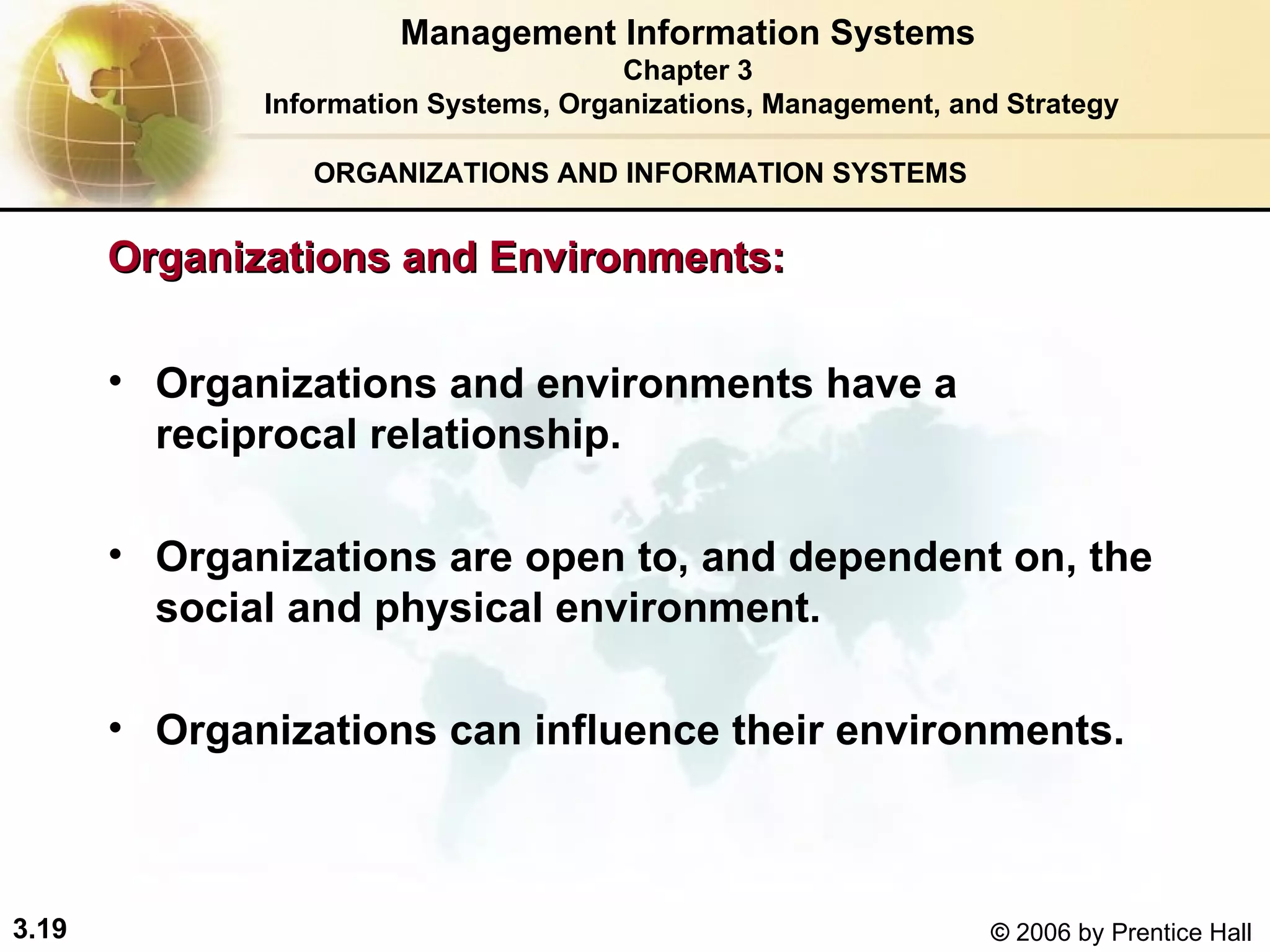 ORGANIZATIONS AND INFORMATION SYSTEMS Organizations and environments have a reciprocal relationship. Organizations are open to, and dependent on, the social and physical environment. Organizations can influence their environments. Management Information Systems Chapter 3 Information Systems, Organizations, Management, and Strategy Organizations and Environments:  