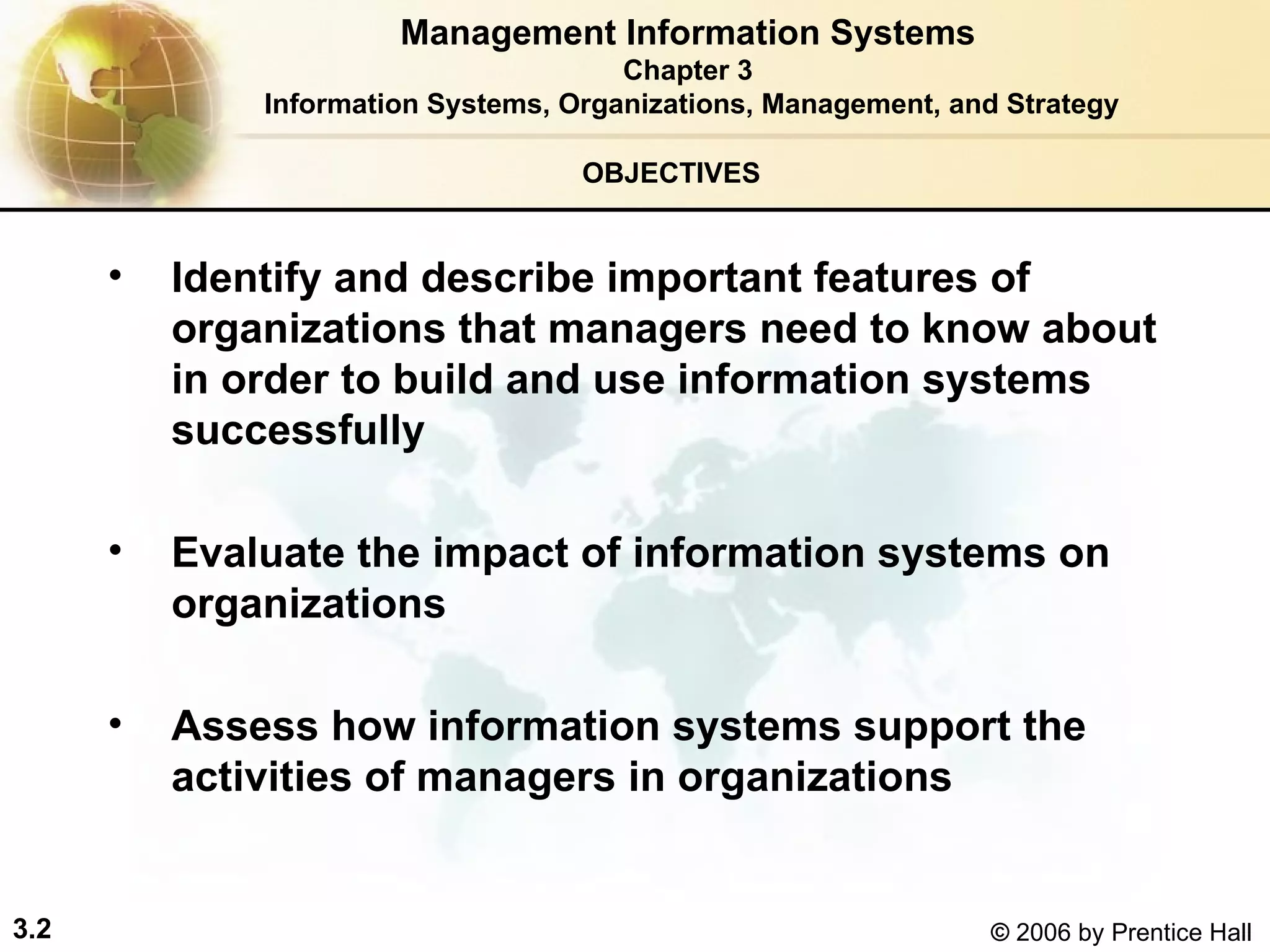 OBJECTIVES Identify and describe important features of organizations that managers need to know about in order to build and use information systems successfully Evaluate the impact of information systems on organizations Assess how information systems support the activities of managers in organizations Management Information Systems Chapter 3 Information Systems, Organizations, Management, and Strategy 