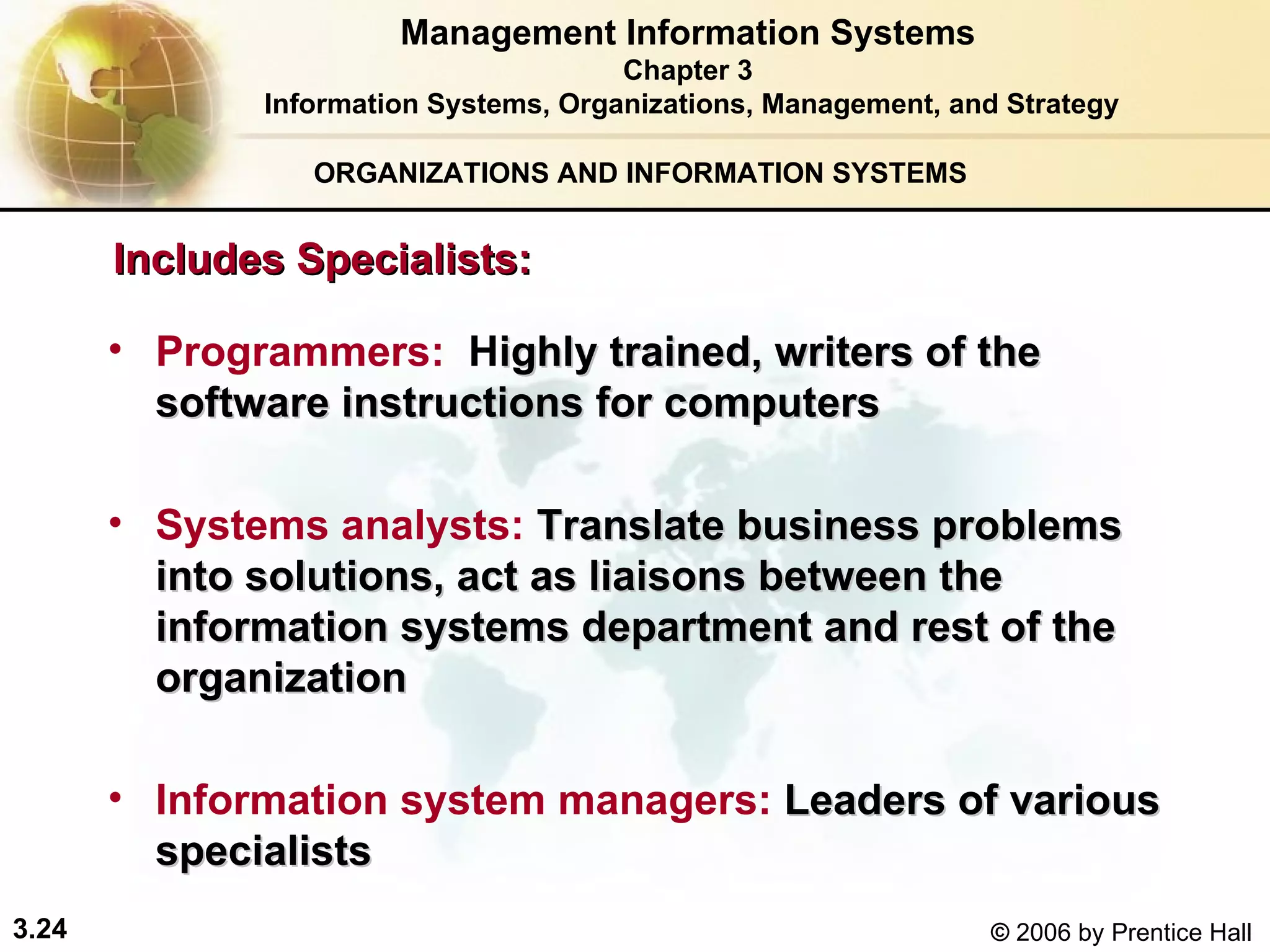 ORGANIZATIONS AND INFORMATION SYSTEMS Includes Specialists:   Programmers:  H ighly trained, writers of the software instructions for computers Systems analysts:   Translate business problems into solutions, act as liaisons between the information systems department and rest of the organization Information system managers:   Leaders of various specialists Management Information Systems Chapter 3 Information Systems, Organizations, Management, and Strategy 
