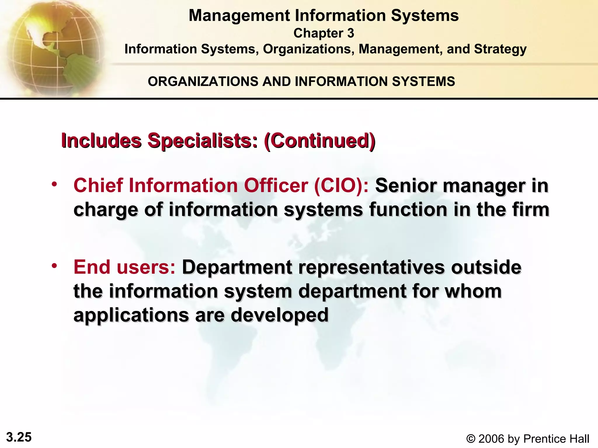 ORGANIZATIONS AND INFORMATION SYSTEMS Chief Information Officer (CIO):   Senior manager in charge of information  systems  function in the firm End users:   Department representatives outside the information system department for whom applications are developed Management Information Systems Chapter 3 Information Systems, Organizations, Management, and Strategy Includes Specialists: (Continued) 
