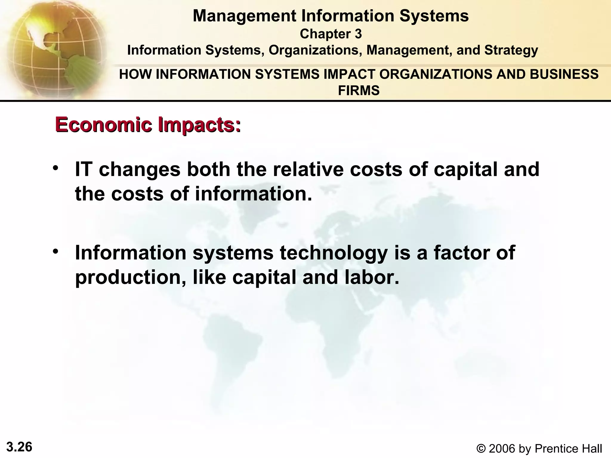 HOW INFORMATION SYSTEMS IMPACT ORGANIZATIONS AND BUSINESS FIRMS IT changes both the relative costs of capital and the costs of information.  Information systems technology is a factor of production, like capital and labor.   Management Information Systems Chapter 3 Information Systems, Organizations, Management, and Strategy Economic Impacts: 