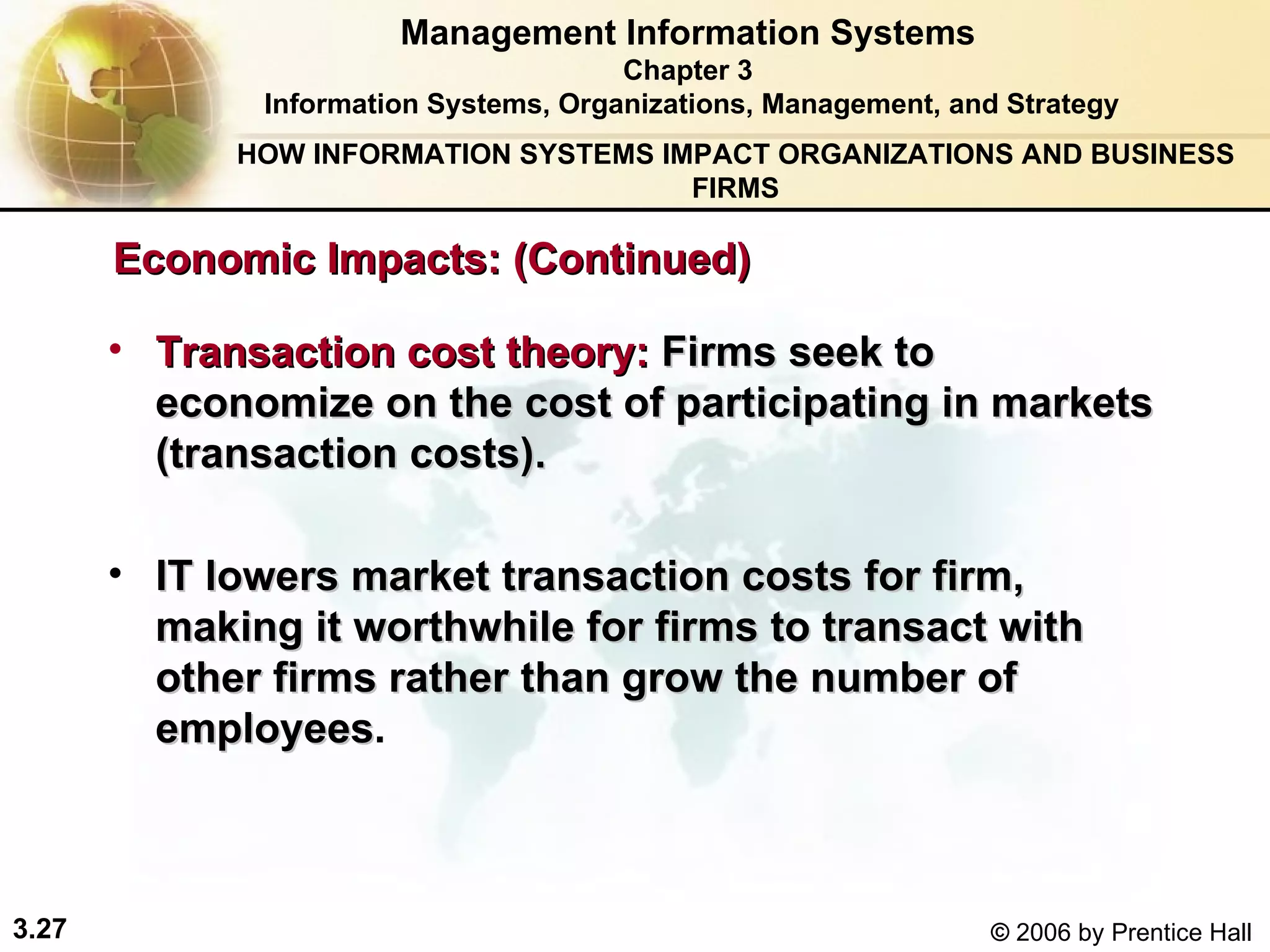 Transaction cost theory:   Firms seek to economize on the cost of participating in markets  (transaction costs). IT  lowers market transaction costs for firm, making it worthwhile for firms to transact with other firms rather than grow the number of employees . Management Information Systems Chapter 3 Information Systems, Organizations, Management, and Strategy Economic Impacts: (Continued) HOW INFORMATION SYSTEMS IMPACT ORGANIZATIONS AND BUSINESS FIRMS 