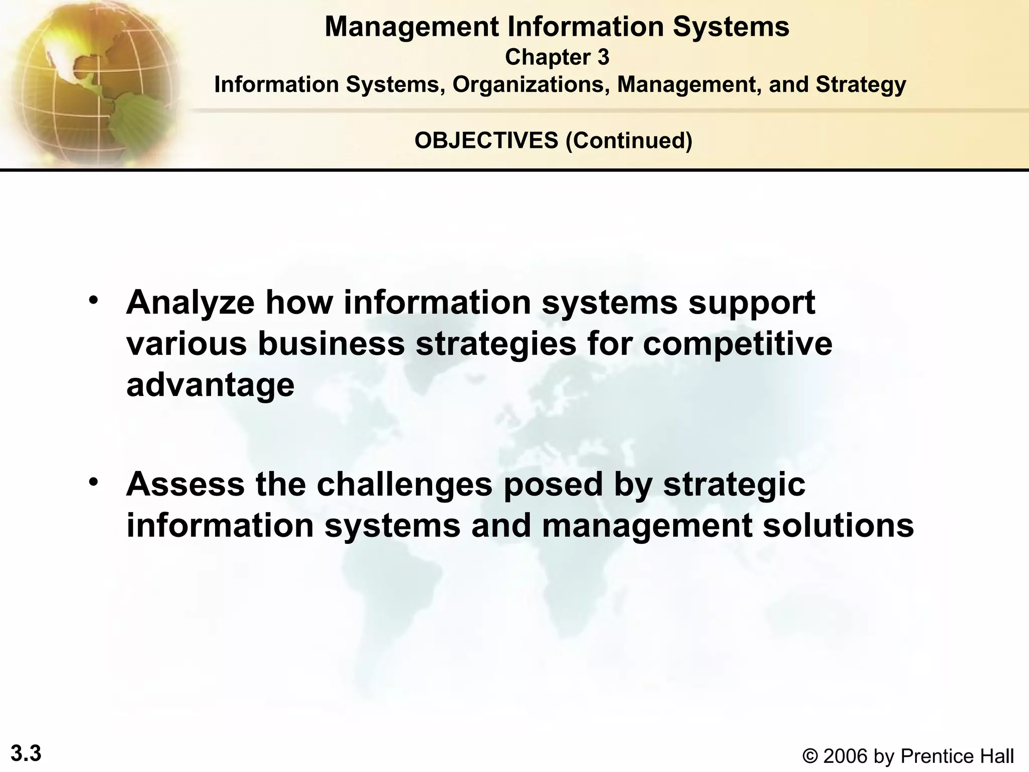 Analyze how information systems support various business strategies for competitive advantage   Assess the challenges posed by strategic information systems and management solutions   OBJECTIVES (Continued) Management Information Systems Chapter 3 Information Systems, Organizations, Management, and Strategy 