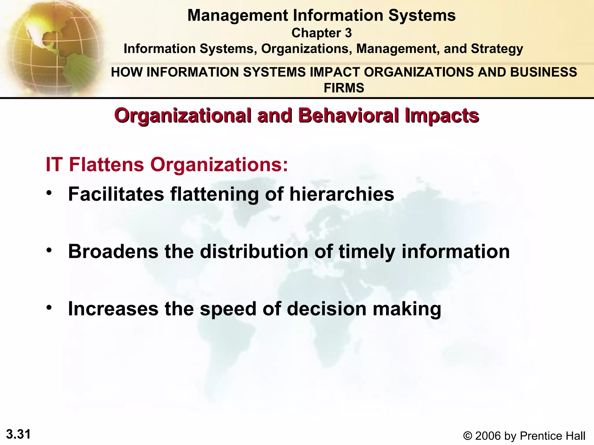 Organizational and Behavioral Impacts IT Flattens Organizations: Management Information Systems Chapter 3 Information Systems, Organizations, Management, and Strategy Facilitates flattening of hierarchies Broadens the distribution of timely information  Increases the speed of decision making  HOW INFORMATION SYSTEMS IMPACT ORGANIZATIONS AND BUSINESS FIRMS 