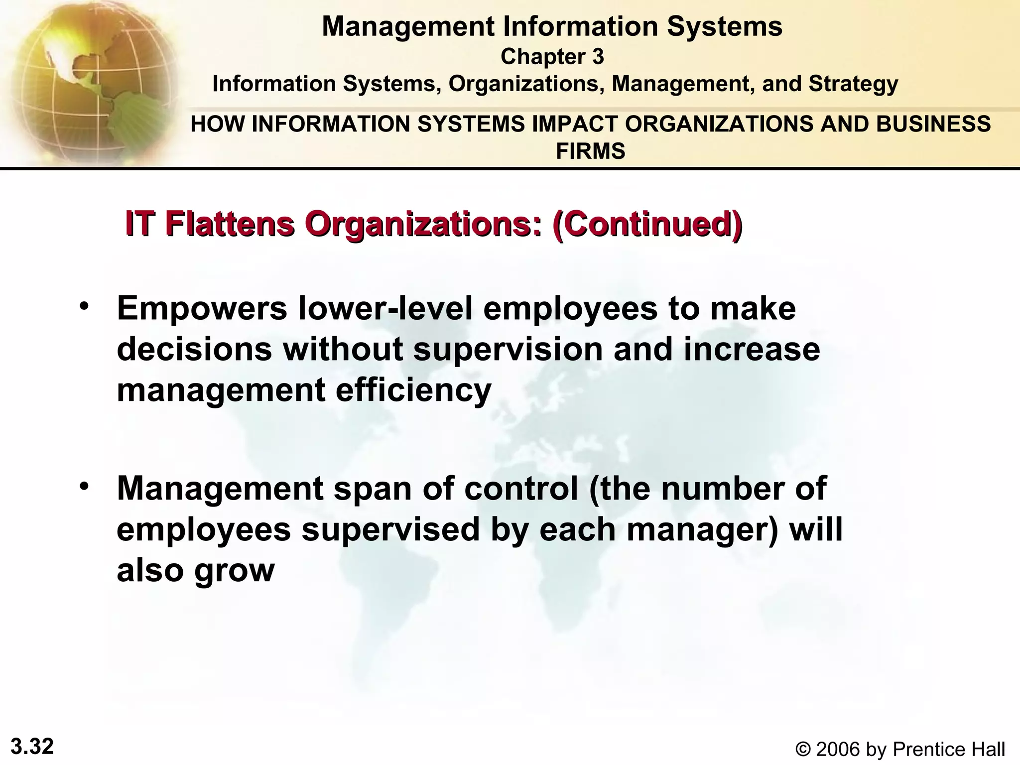 Management Information Systems Chapter 3 Information Systems, Organizations, Management, and Strategy Empowers lower-level employees to make decisions without supervision and increase management efficiency  Management span of control (the number of employees supervised by each manager) will also grow HOW INFORMATION SYSTEMS IMPACT ORGANIZATIONS AND BUSINESS FIRMS IT Flattens Organizations: (Continued) 