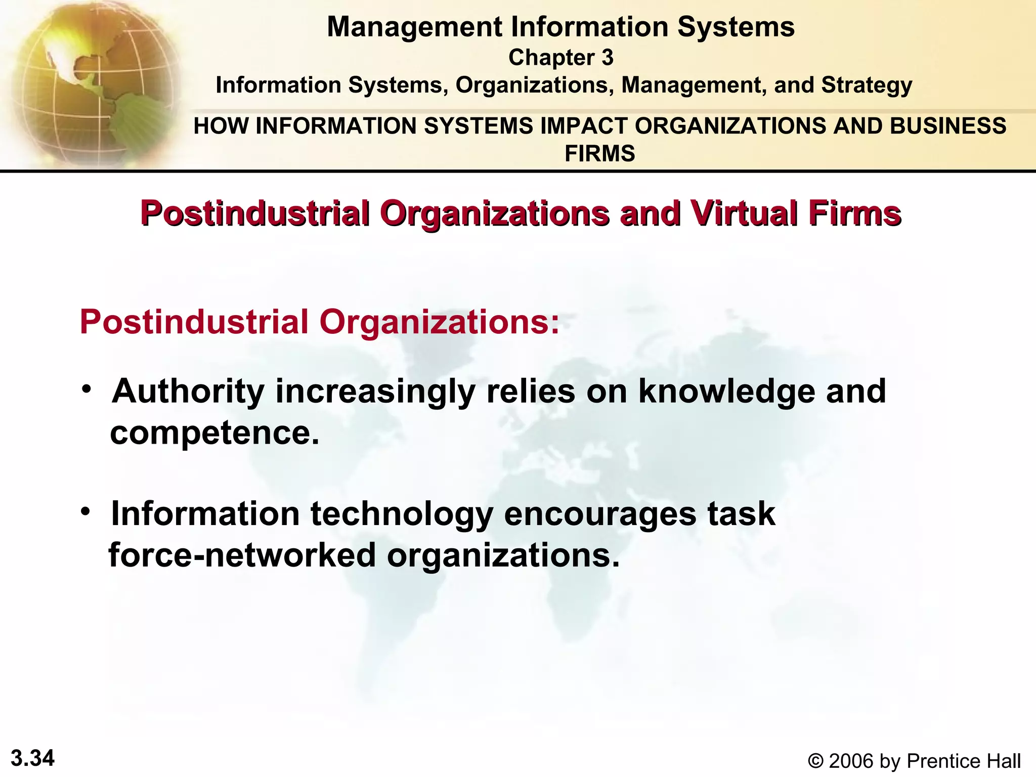 Postindustrial Organizations and Virtual Firms Management Information Systems Chapter 3 Information Systems, Organizations, Management, and Strategy Postindustrial Organizations: Authority increasingly relies on knowledge and  competence. Information technology encourages task  force-networked organizations. HOW INFORMATION SYSTEMS IMPACT ORGANIZATIONS AND BUSINESS FIRMS 