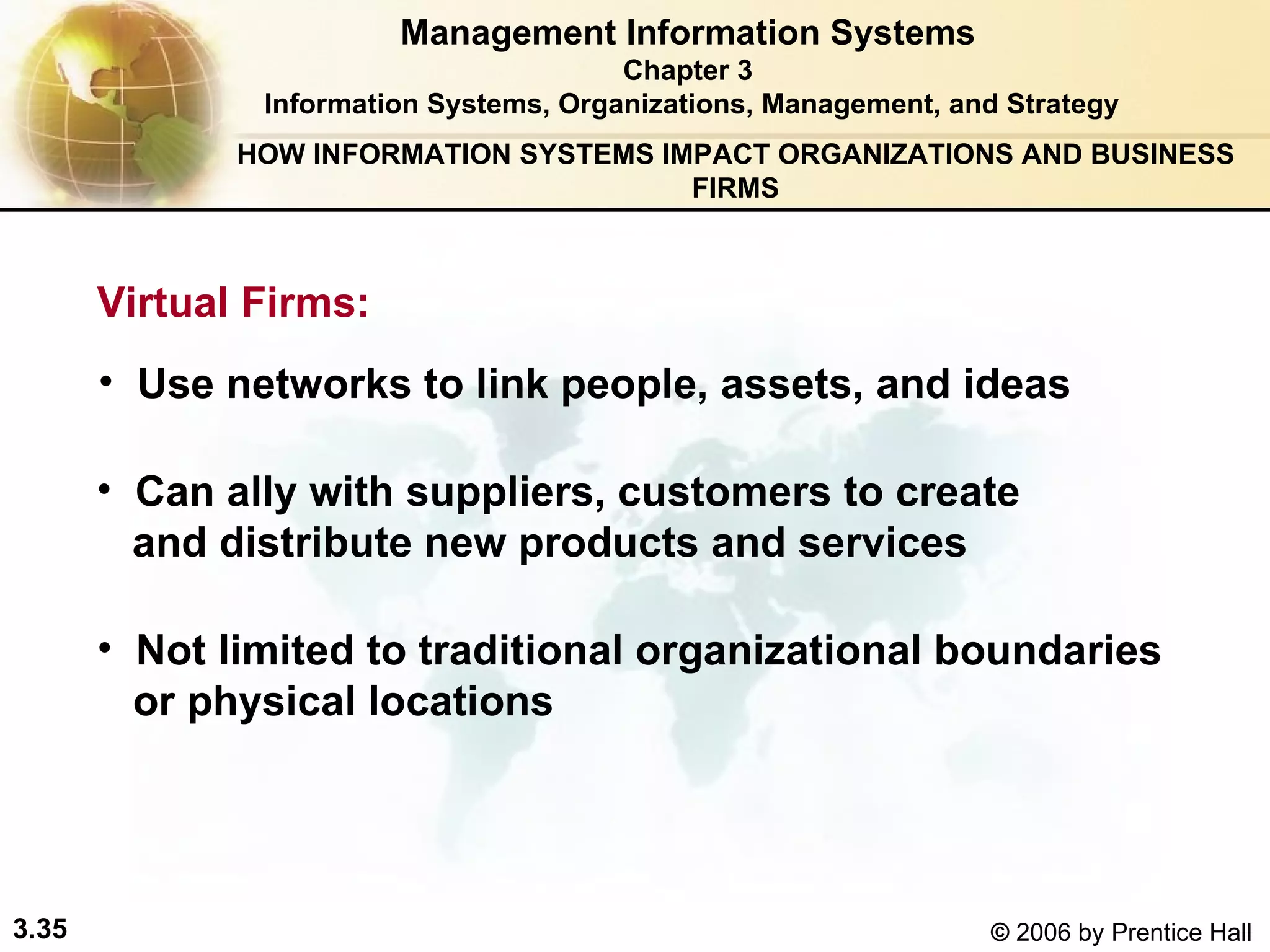 Management Information Systems Chapter 3 Information Systems, Organizations, Management, and Strategy Virtual Firms:   Use networks to link people, assets, and ideas Can ally with suppliers, customers to create  and distribute new products and services  Not limited to traditional organizational boundaries  or physical locations HOW INFORMATION SYSTEMS IMPACT ORGANIZATIONS AND BUSINESS FIRMS 