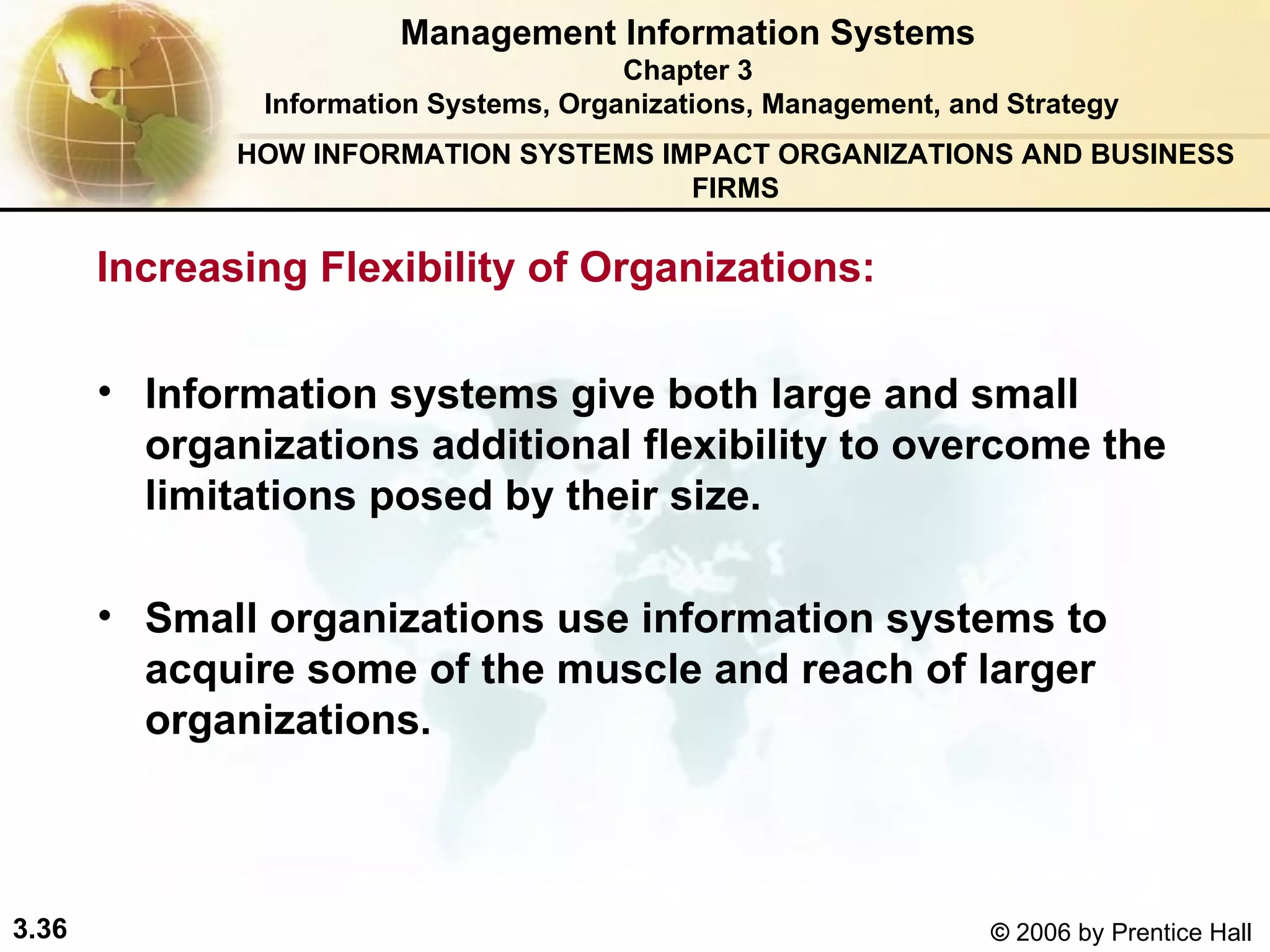 Management Information Systems Chapter 3 Information Systems, Organizations, Management, and Strategy Inf ormation systems give both large and small organizations additional flexibility to overcome the limitations posed by their size. S mall organizations use information systems to acquire some of the muscle and reach of larger organizations. Increasing Flexibility of Organizations: HOW INFORMATION SYSTEMS IMPACT ORGANIZATIONS AND BUSINESS FIRMS 