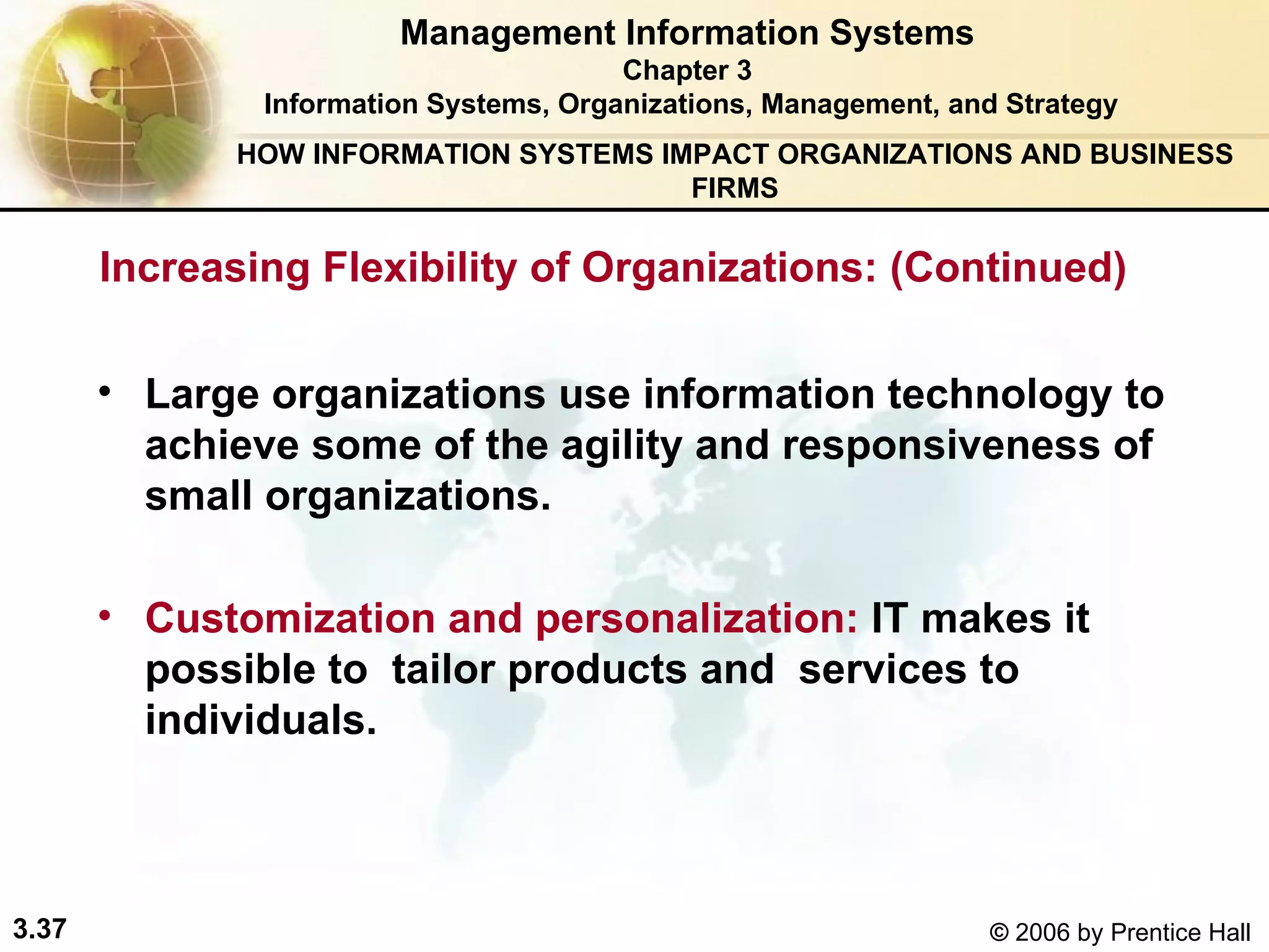 Management Information Systems Chapter 3 Information Systems, Organizations, Management, and Strategy L arge organizations use information technology to achieve some of the agility and responsiveness of small organizations.  Customization and personalization:  IT makes it possible to  tailor products and  services to individuals. HOW INFORMATION SYSTEMS IMPACT ORGANIZATIONS AND BUSINESS FIRMS Increasing Flexibility of Organizations: (Continued) 