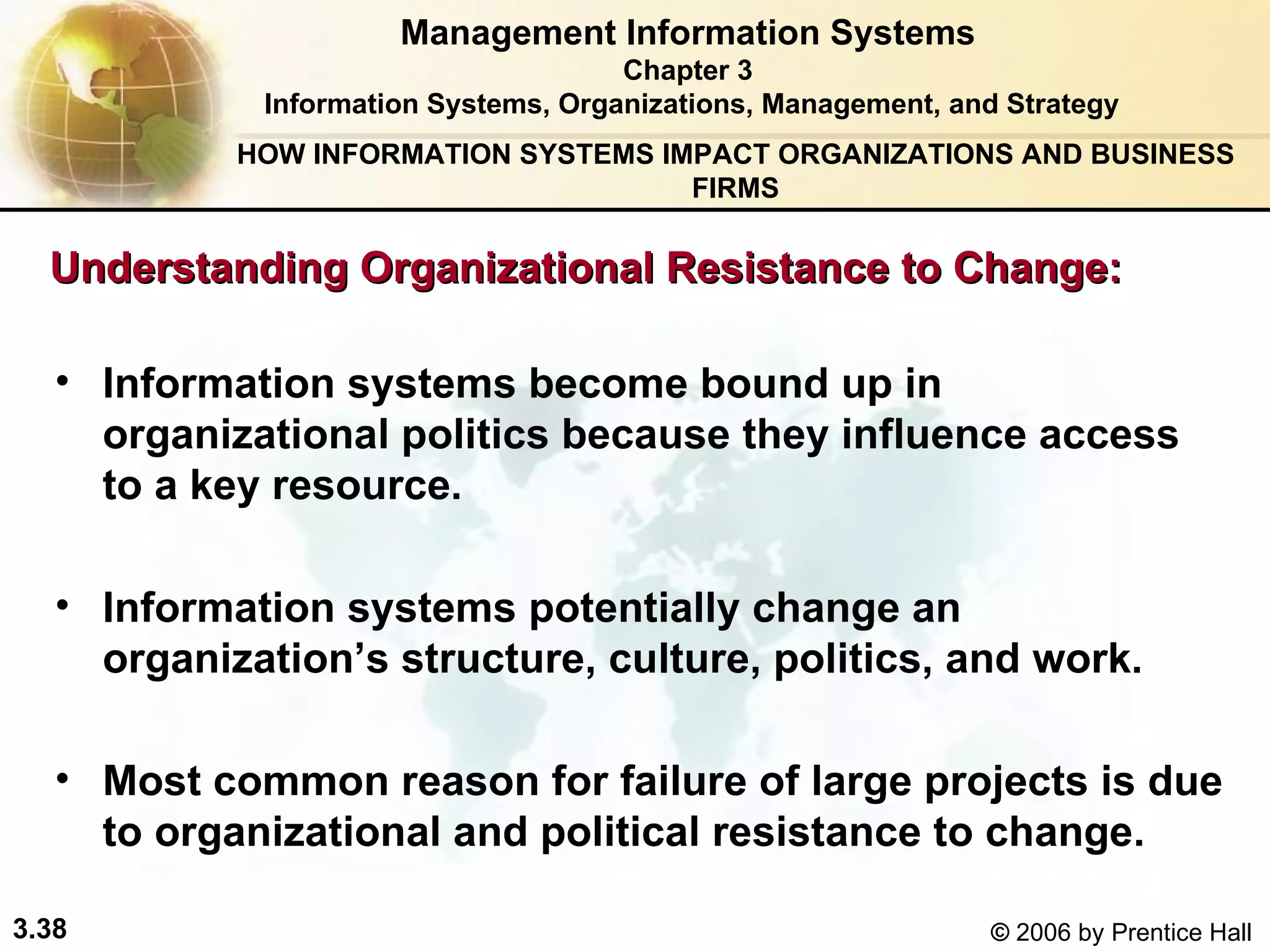 Information systems become bound up in organizational politics because they influence access to a key resource.  Information systems potentially change an organization’s structure, culture, politics, and work. Most common reason for failure of large projects is due to organizational and political resistance to change. Management Information Systems Chapter 3 Information Systems, Organizations, Management, and Strategy Understanding Organizational Resistance to Change:  HOW INFORMATION SYSTEMS IMPACT ORGANIZATIONS AND BUSINESS FIRMS 