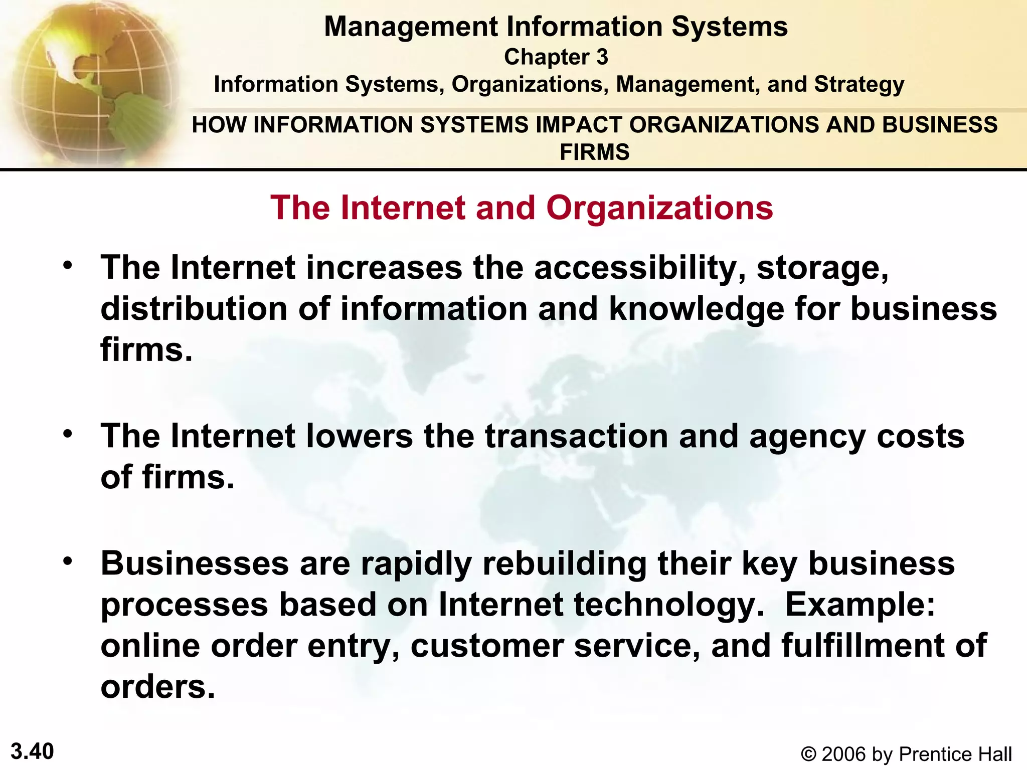 The Internet increases the accessibility, storage, distribution of information and knowledge for business firms.  The Internet lowers the transaction and agency costs of firms. Businesses are rapidly rebuilding their key business processes based on Internet technology.  Example: online order entry, customer service, and fulfillment of orders. Management Information Systems Chapter 3 Information Systems, Organizations, Management, and Strategy The Internet and Organizations HOW INFORMATION SYSTEMS IMPACT ORGANIZATIONS AND BUSINESS FIRMS 
