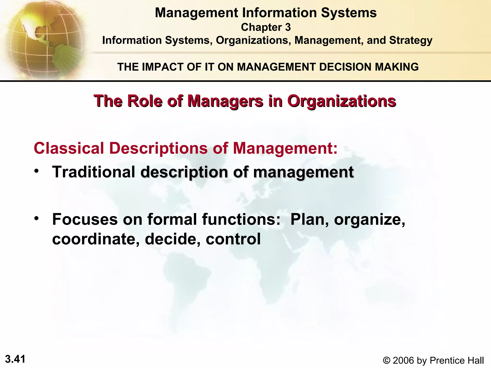 The Role of Managers in Organizations THE IMPACT OF IT ON MANAGEMENT DECISION MAKING Classical Descriptions of Management: Traditional  description of management Focuses on formal functions:  Plan, organize, coordinate, decide, control Management Information Systems Chapter 3 Information Systems, Organizations, Management, and Strategy 