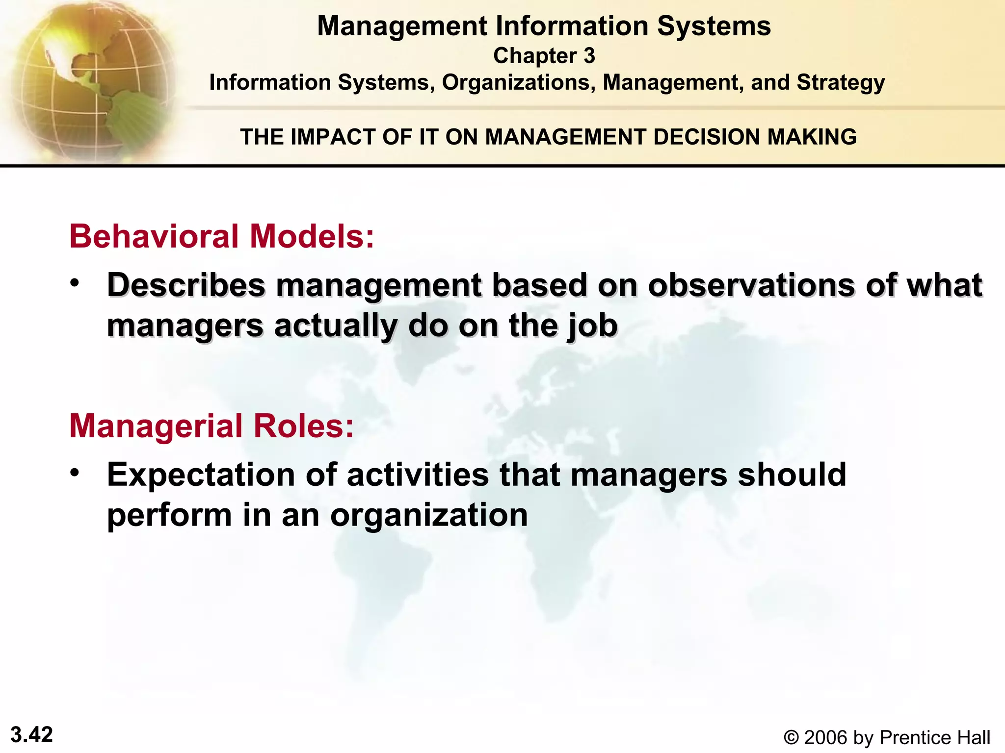 THE IMPACT OF IT ON MANAGEMENT DECISION MAKING Behavioral Models:   Describes management based on observations of what managers actually do on the job  Managerial Roles: Expectation of activities that managers should  perform in an organization Management Information Systems Chapter 3 Information Systems, Organizations, Management, and Strategy 