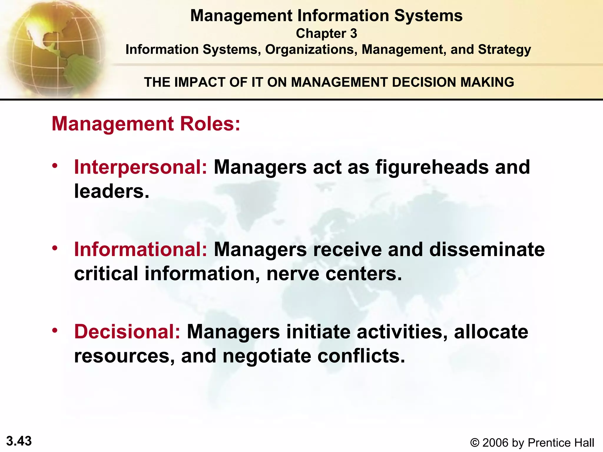THE IMPACT OF IT ON MANAGEMENT DECISION MAKING Interpersonal:   Managers act as figureheads and leaders.  Informational:   Managers receive and disseminate critical information, nerve centers. Decisional:   Managers initiate activities, allocate resources, and negotiate conflicts. Management Roles:   Management Information Systems Chapter 3 Information Systems, Organizations, Management, and Strategy 