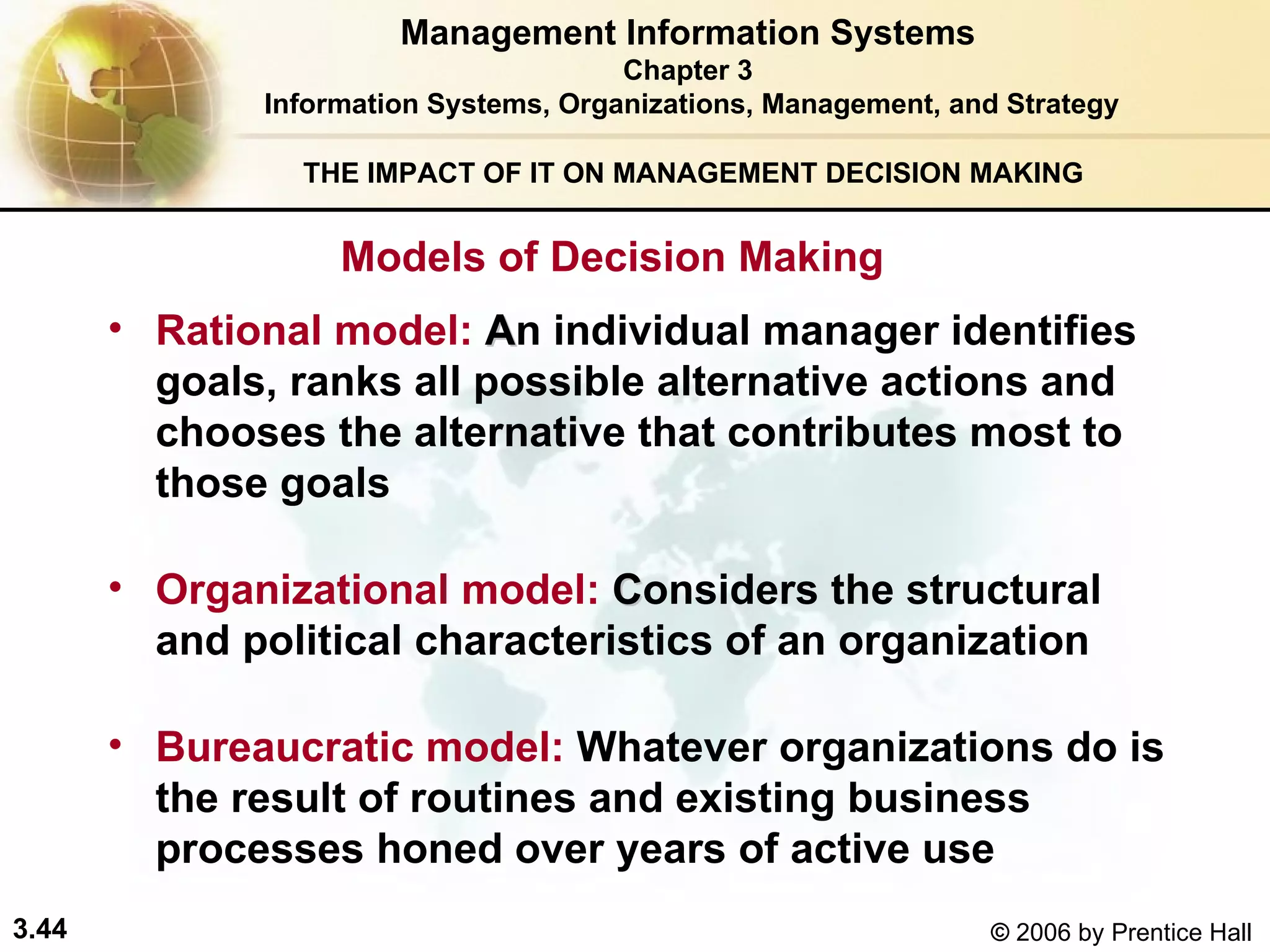 THE IMPACT OF IT ON MANAGEMENT DECISION MAKING Rational model:  A n  individual manager  identifies goals, ranks all possible alternative actions and chooses the alternative that contributes most to those goals Organizational model:  C onsiders the structural and political characteristics of an organization   Bureaucratic model:   Whatever organizations do is the result of routines and existing business processes honed over years of active use Models of Decision Making Management Information Systems Chapter 3 Information Systems, Organizations, Management, and Strategy 