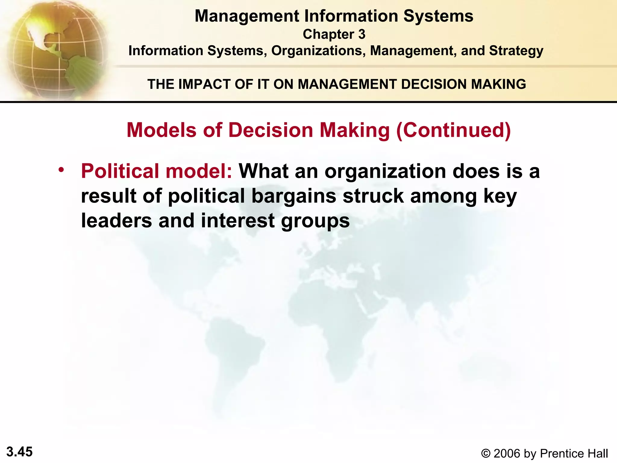 THE IMPACT OF IT ON MANAGEMENT DECISION MAKING Political model:   What an organization does is a result of political bargains struck among key leaders and interest groups Management Information Systems Chapter 3 Information Systems, Organizations, Management, and Strategy Models of Decision Making (Continued) 