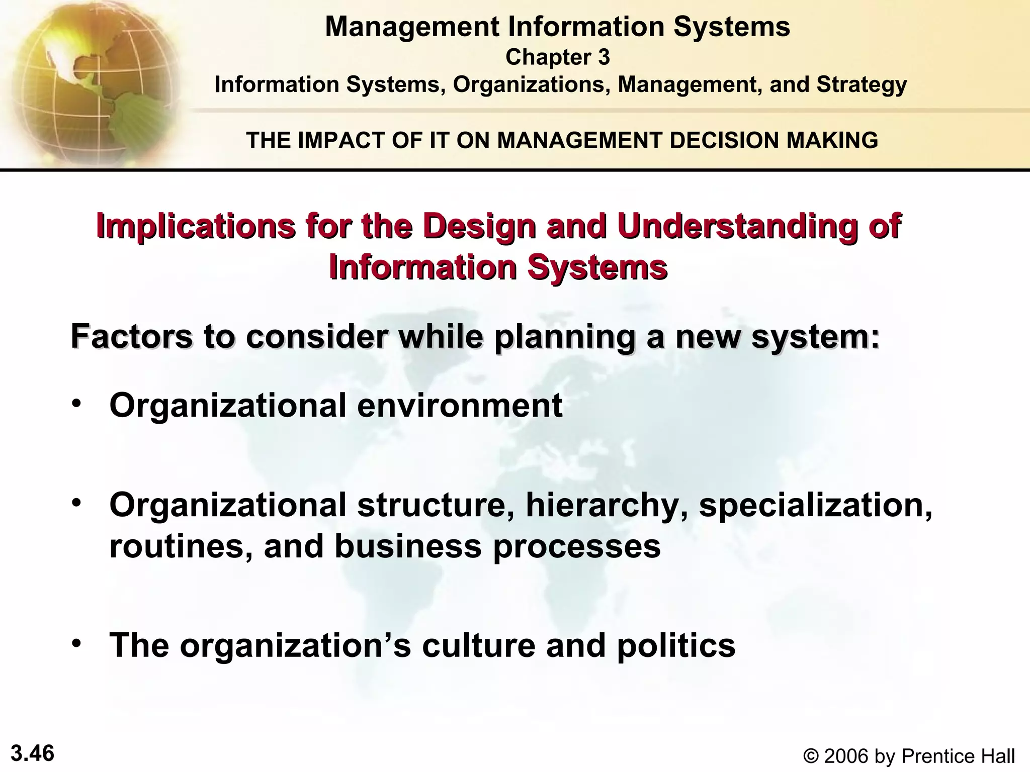 THE IMPACT OF IT ON MANAGEMENT DECISION MAKING Organizational environment  Organizational structure, hierarchy, specialization, routines, and business processes The organization’s culture and politics Factors to consider while planning a new system:   Management Information Systems Chapter 3 Information Systems, Organizations, Management, and Strategy Implications for the Design and Understanding of Information Systems 
