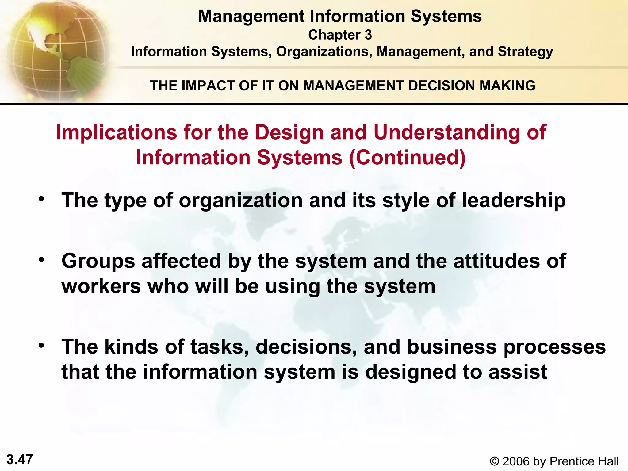 THE IMPACT OF IT ON MANAGEMENT DECISION MAKING The type of organization and its style of leadership Groups affected by the system and the attitudes of workers who will be using the system   The kinds of tasks, decisions, and business processes that the information system is designed to assist   Management Information Systems Chapter 3 Information Systems, Organizations, Management, and Strategy Implications for the Design and Understanding of Information Systems (Continued) 
