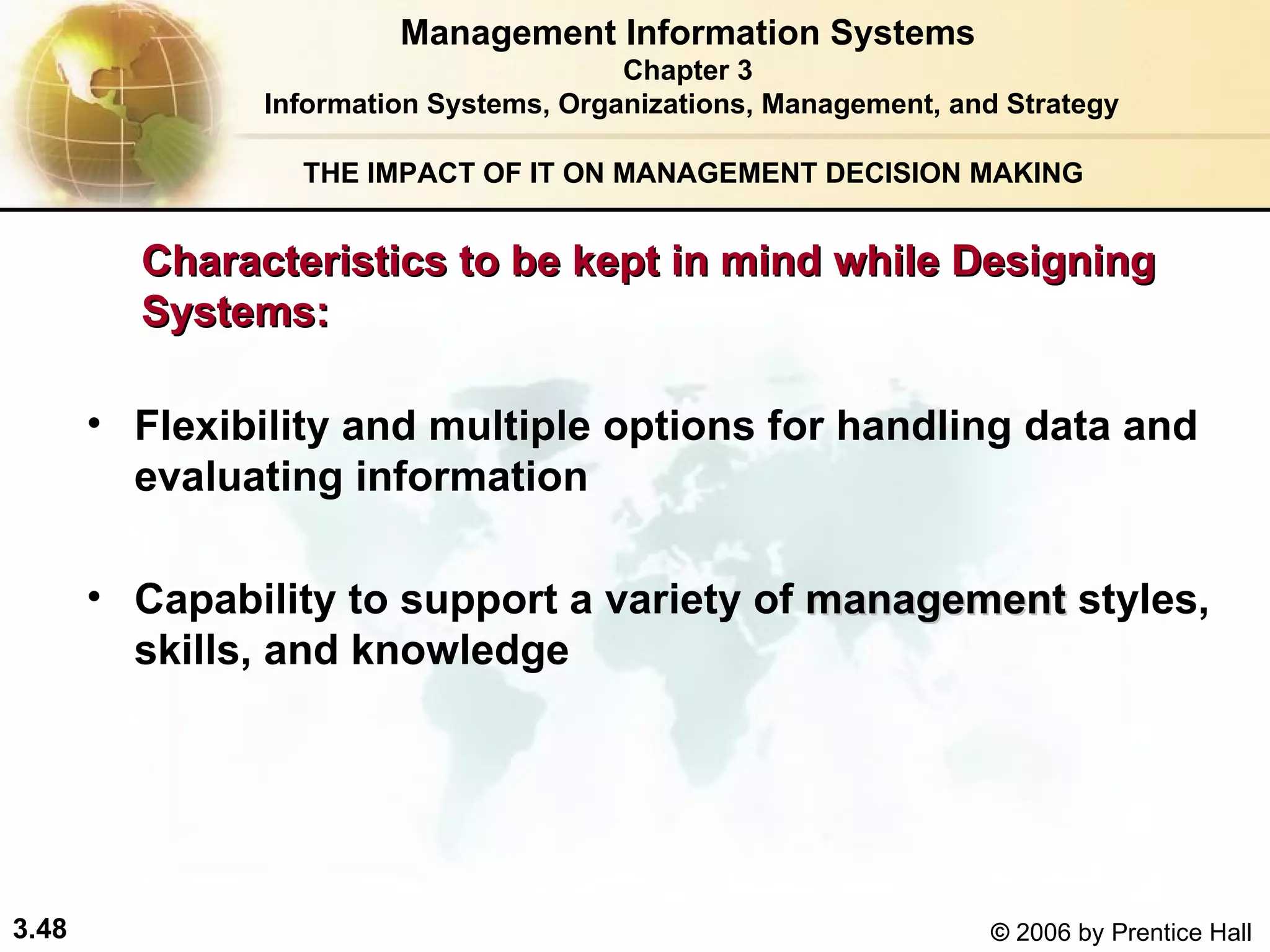 THE IMPACT OF IT ON MANAGEMENT DECISION MAKING Flexibility and multiple options for handling data and evaluating information Capability to support a variety of  management  styles, skills, and knowledge  Characteristics to be kept in mind while Designing  Systems: Management Information Systems Chapter 3 Information Systems, Organizations, Management, and Strategy 