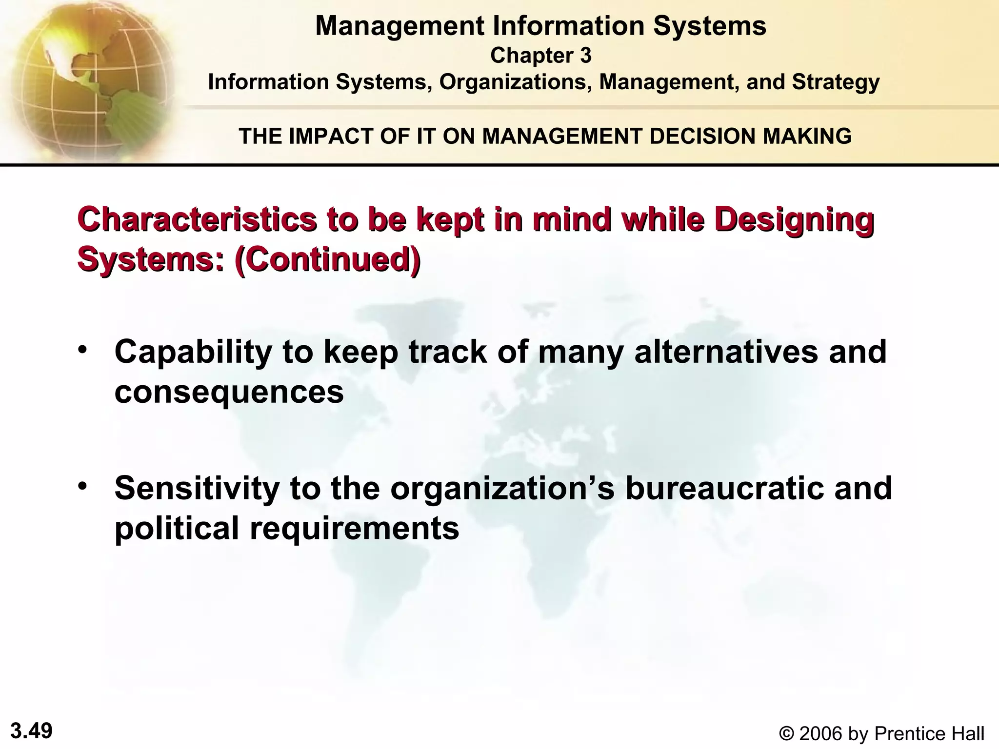 THE IMPACT OF IT ON MANAGEMENT DECISION MAKING Capability to keep track of many alternatives and consequences Sensitivity to the organization’s bureaucratic and political requirements Management Information Systems Chapter 3 Information Systems, Organizations, Management, and Strategy Characteristics to be kept in mind while Designing Systems: (Continued) 
